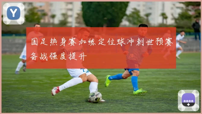 国足热身赛加练定位球冲刺世预赛备战强度提升