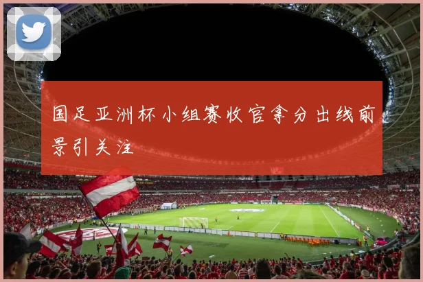 国足亚洲杯小组赛收官拿分出线前景引关注