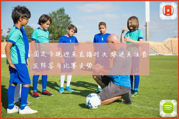 国足今晚迎来直播对决 球迷关注首发阵容与比赛走势