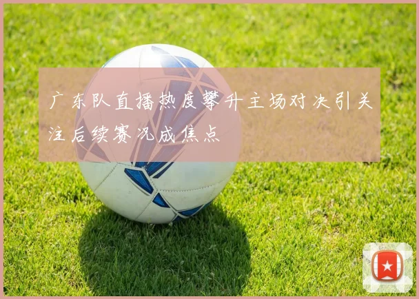 广东队直播热度攀升主场对决引关注后续赛况成焦点