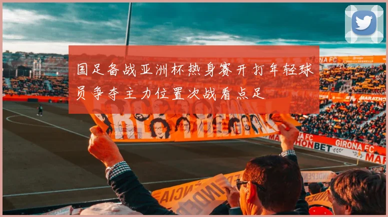 国足备战亚洲杯热身赛开打年轻球员争夺主力位置次战看点足