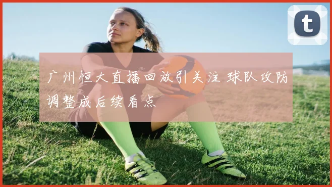 广州恒大直播回放引关注 球队攻防调整成后续看点