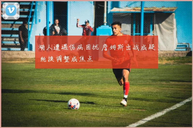 湖人遭遇伤病困扰 詹姆斯出战成疑 轮换调整成焦点