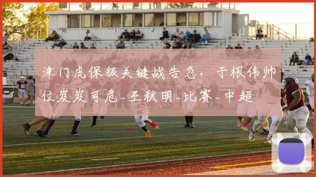 津门虎保级关键战告急，于根伟帅位岌岌可危_王秋明_比赛_中超